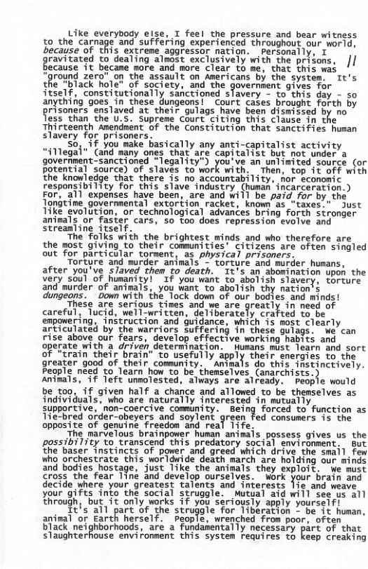 Like everybody else, I feel the pressure and bear witness 50,the carnage and suffering experienced throughout our wor1d, because of this extreme aggressor nation. personally, T gravintgd to dealing almost exclusively with the prisons, || ecause it becane more and more Clear to me, that this was round zero” o the assault on Americans by the system. It’s che Black hole” of society, and the government gives Tor itself, constitutionally sanctioned sfavery - to this day - so anythifg goes in these dungeons! Court cases brought forth by grisoners ‘enslaved at their gulags have been dismissed by no ess than the U.S. Supreme Court citing this clause in the Thirteenth Amendment of the Constitution that sanctifies human slavery for prisoners. % 50, if you make basically any anti-capitalist activity “illegal" (and many ones that are capitalist but not under a government-sanctioned *legality") youive an unlimited source (or potential source) of slaves to work with. Then, top it Off with ‘the knowledge that there is no accountability, hor economic responsibility for this slave industry (human incarceration.) For, all expenses have been, are and will be paid, for by the Tongtime governmental extortion racket, known as "taxes:" Just Tike evolution, or technological advances bring forth stronger animals or faster cars, so too does repression evolve and Streanline itself. The folks with the brightest minds and who therefore are the most giving to their communities’ citizens are often singled out for particular torment, as physical prisoners, Tortyre and murder animals - torture and murder humans, after you’ve slaved them to death. It’s an abomination upon the very soul of humanity! If you want to abolish slavery, torture and murder of animals, you want to abolish thy nation’s dungeons. Down with the lock down of our bodies and minds! These are serious tines and we are greatly in’need of careful, Tucid, well-written, deliberately crafted to be empomering, “instruction and guidance, which is most clearly articulated by the warriors suffering in these guiags. We can rise above our fears, develop effective working habits and operate with a driven determination. Wumans mist learn and sort O irain thelr brain’ to usefully apply their energies to the greater good of their community. ’Amimals do this instinctively. People need to learn how to be. themselves (anarchists.) Animals, if Teft unnolested, always are already. People would be too, if given half a chance and allowed to be themselves as individuals, who are naturally interested in mutually & supportive, ‘non-coercive community. Being forced to function as Tie-bred order-obeyers and soylent green fed consumers 15 the opposite of genuine freedom and real l1ife. i The marvelous brainpower human animais possess gives us the possibility to transcend this predatory social environment. But ‘the baser instincts of power and greed which drive the smail few who orchestrate this worldwide death march are holding our minds and bodies hostage, just 1ike the animals they exploit. we must cross ‘the fear 1ine and develop ourselves. Work your brain and decide where your greatest talents and interests Jie and weave your gifts into the social struggle. Mutual aid will see us all through, but it only works if you seriously apply yourseif! Itls all part of she struggle for Iiberation *’be it hunan, aninal or Earth herself. Ppeople, wrenched from poor, often black neighborhoods, aré a’ fundasentally necessary part of that slaughterhouse environment this system requires to keep creaking